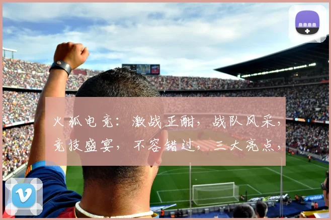 火狐电竞：激战正酣，战队风采，竞技盛宴，不容错过，三大亮点，揭秘电竞魅力