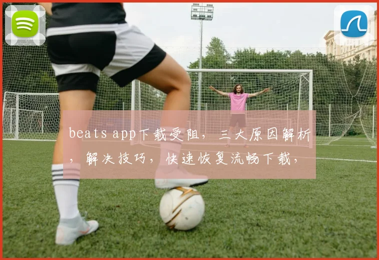 beats app下载受阻，三大原因解析，解决技巧，快速恢复流畅下载，一网打尽
