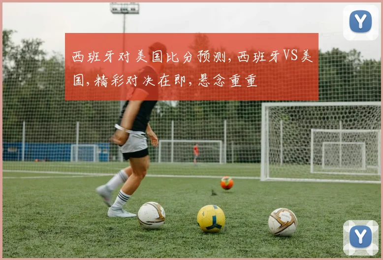 西班牙对美国比分预测,西班牙VS美国,精彩对决在即,悬念重重