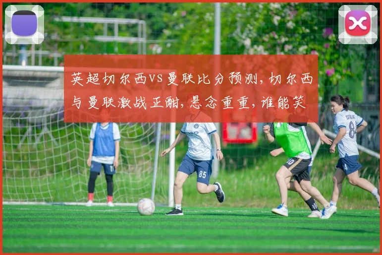 英超切尔西vs曼联比分预测,切尔西与曼联激战正酣,悬念重重,谁能笑到最后