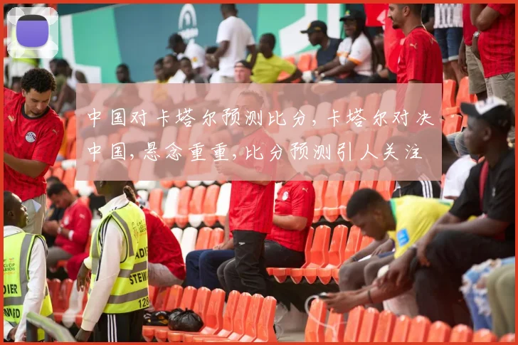 中国对卡塔尔预测比分,卡塔尔对决中国,悬念重重,比分预测引人关注
