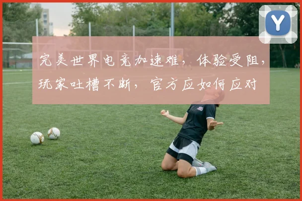 完美世界电竞加速难，体验受阻，玩家吐槽不断，官方应如何应对