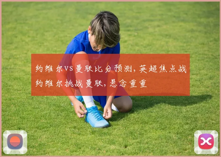 约维尔vs曼联比分预测,英超焦点战约维尔挑战曼联,悬念重重